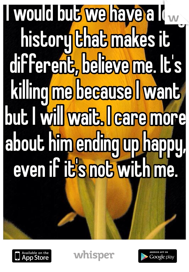 I would but we have a long history that makes it different, believe me. It's killing me because I want but I will wait. I care more about him ending up happy, even if it's not with me.