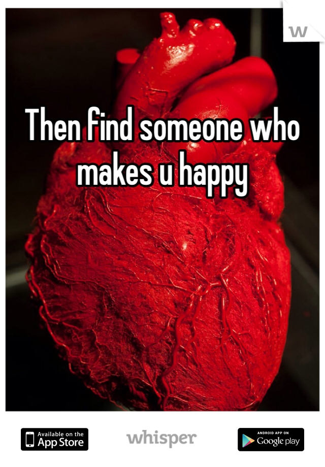 Then find someone who makes u happy