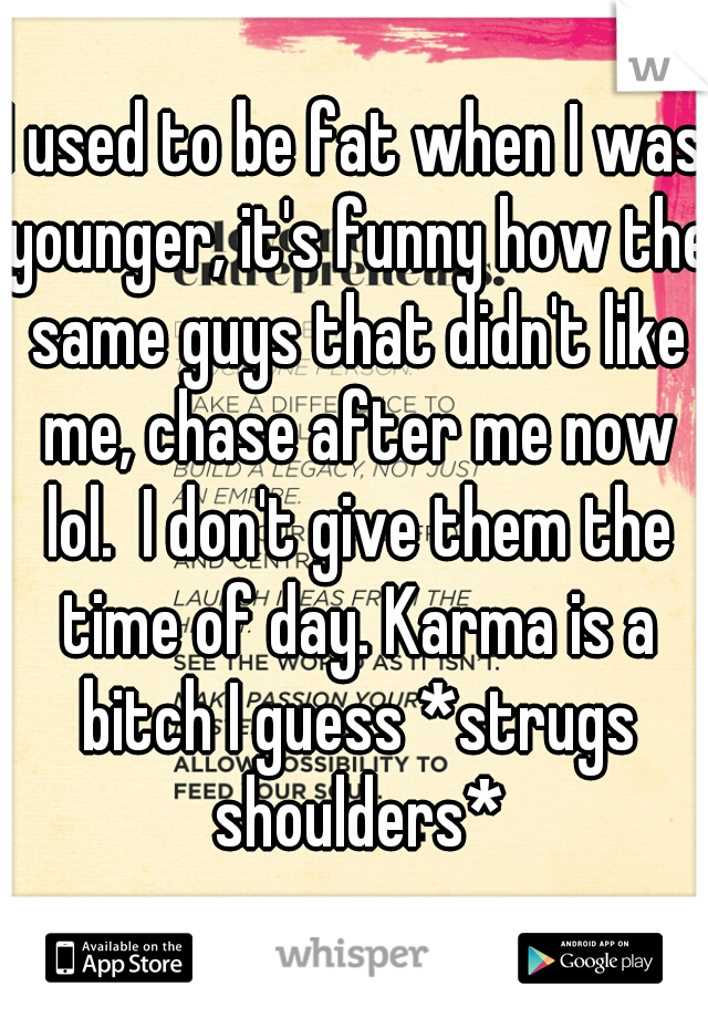I used to be fat when I was younger, it's funny how the same guys that didn't like me, chase after me now lol.  I don't give them the time of day. Karma is a bitch I guess *strugs shoulders*