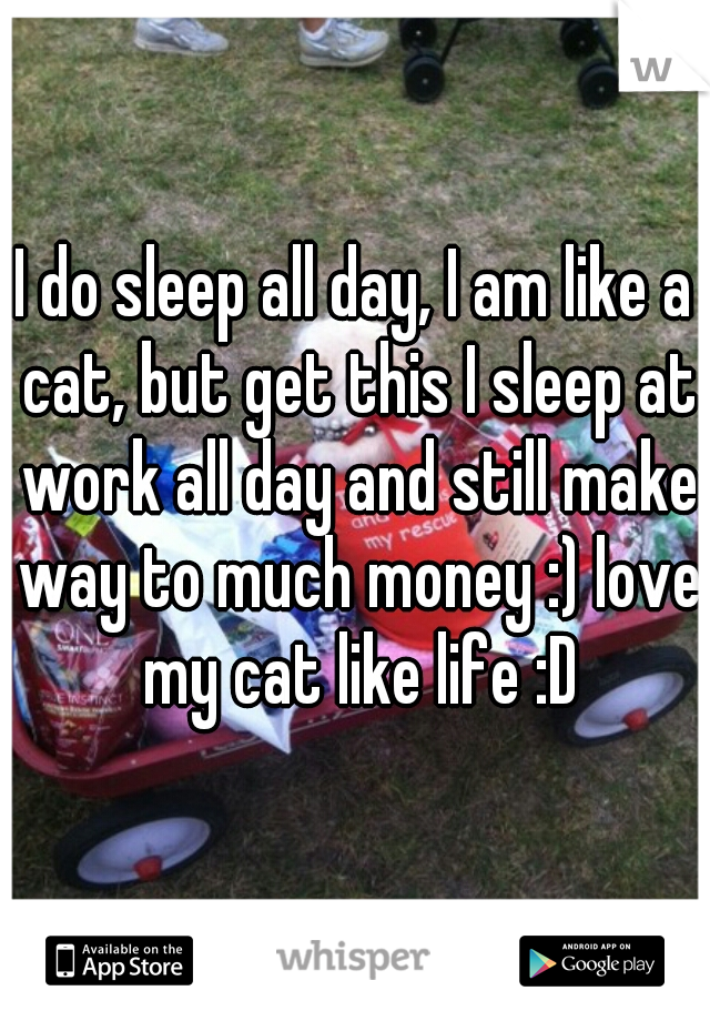 I do sleep all day, I am like a cat, but get this I sleep at work all day and still make way to much money :) love my cat like life :D