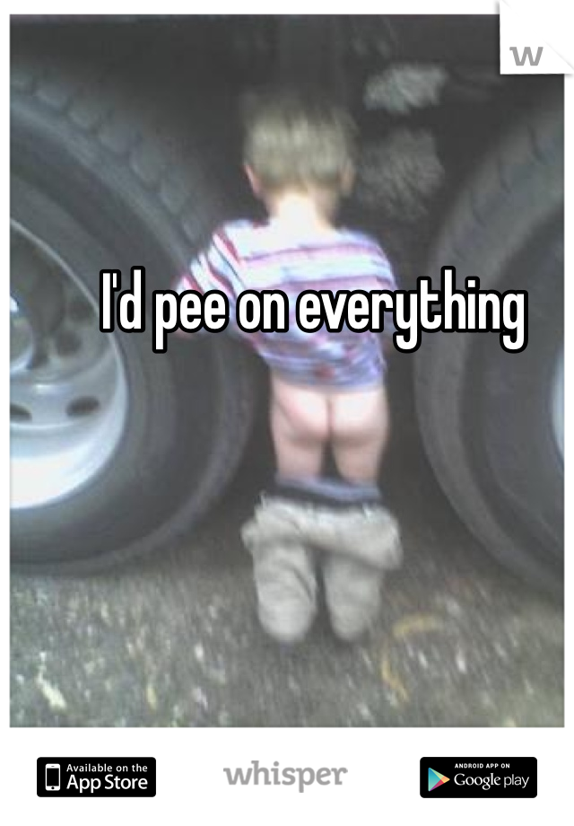  I'd pee on everything 