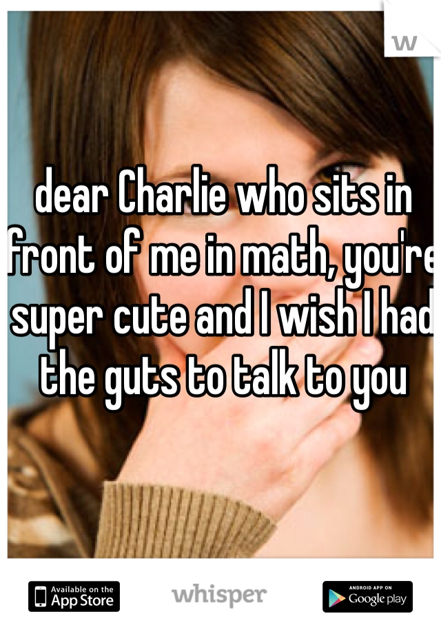 dear Charlie who sits in front of me in math, you're super cute and I wish I had the guts to talk to you