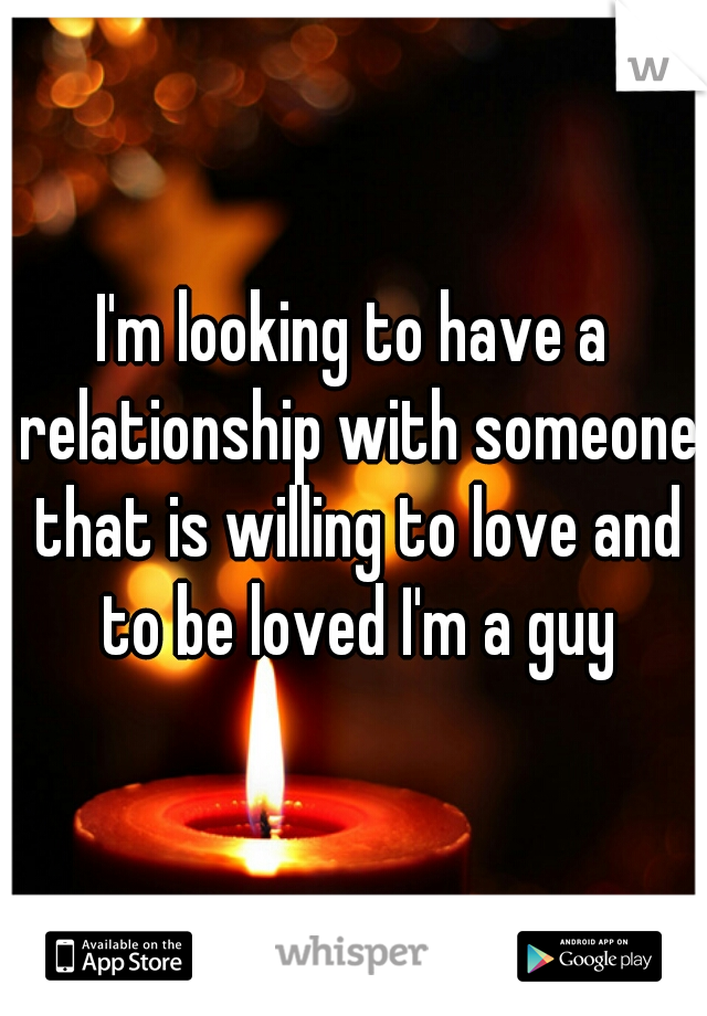 I'm looking to have a relationship with someone that is willing to love and to be loved I'm a guy