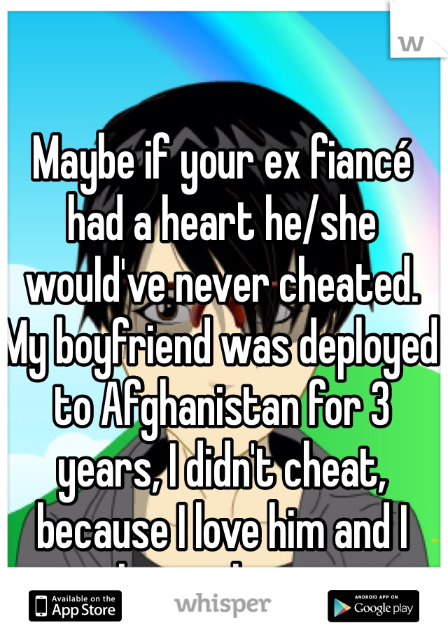 Maybe if your ex fiancé had a heart he/she would've never cheated. My boyfriend was deployed to Afghanistan for 3 years, I didn't cheat, because I love him and I have a heart