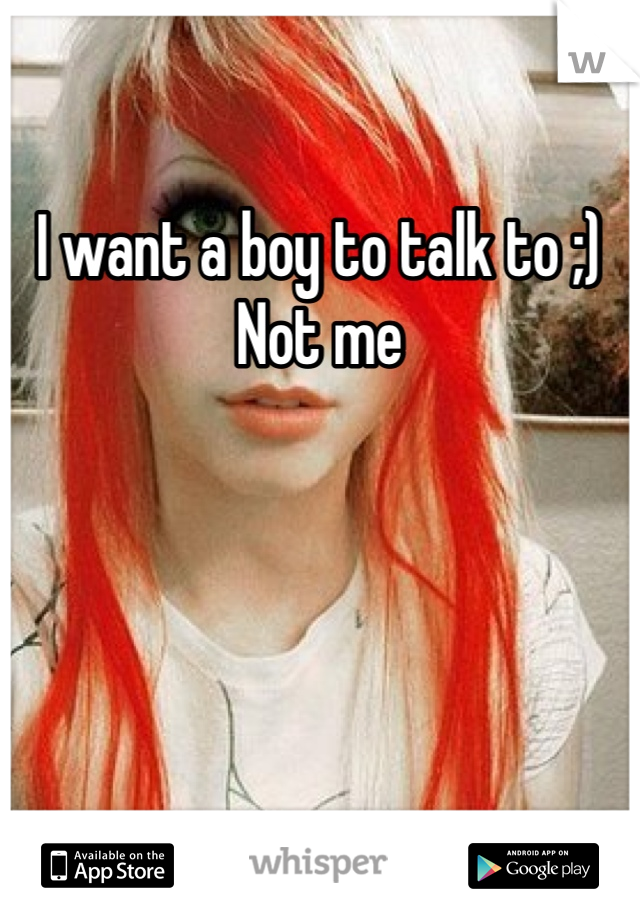 I want a boy to talk to ;)
Not me