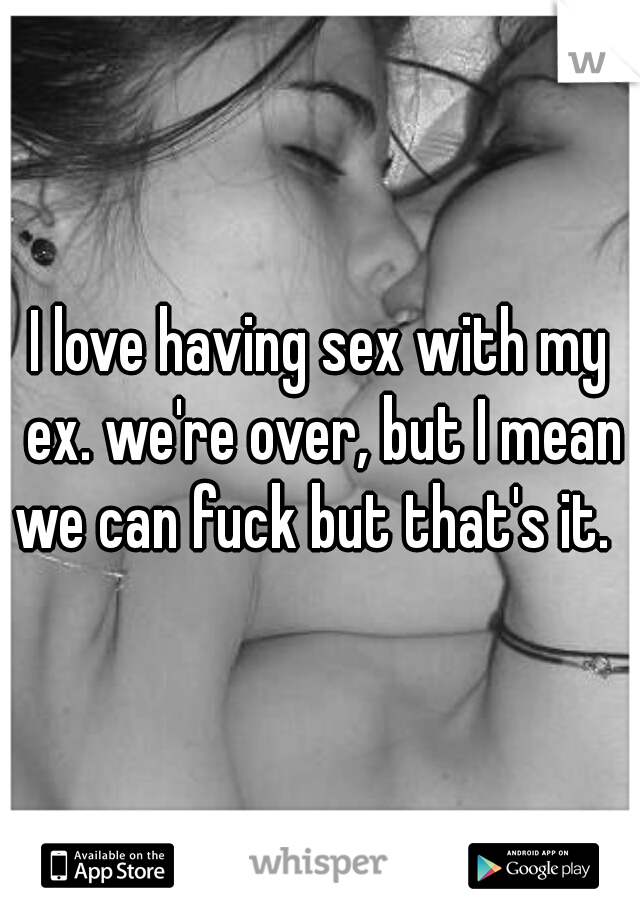 I love having sex with my ex. we're over, but I mean we can fuck but that's it.  