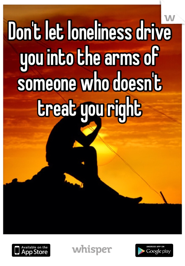 Don't let loneliness drive you into the arms of someone who doesn't treat you right 
