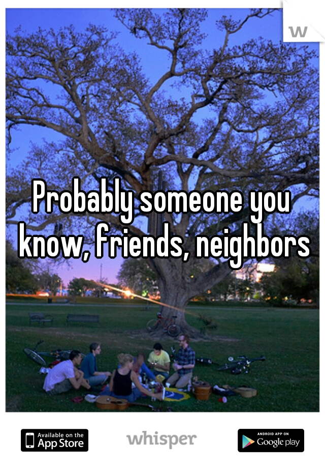 Probably someone you know, friends, neighbors