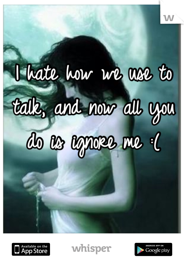 I hate how we use to talk, and now all you do is ignore me :(