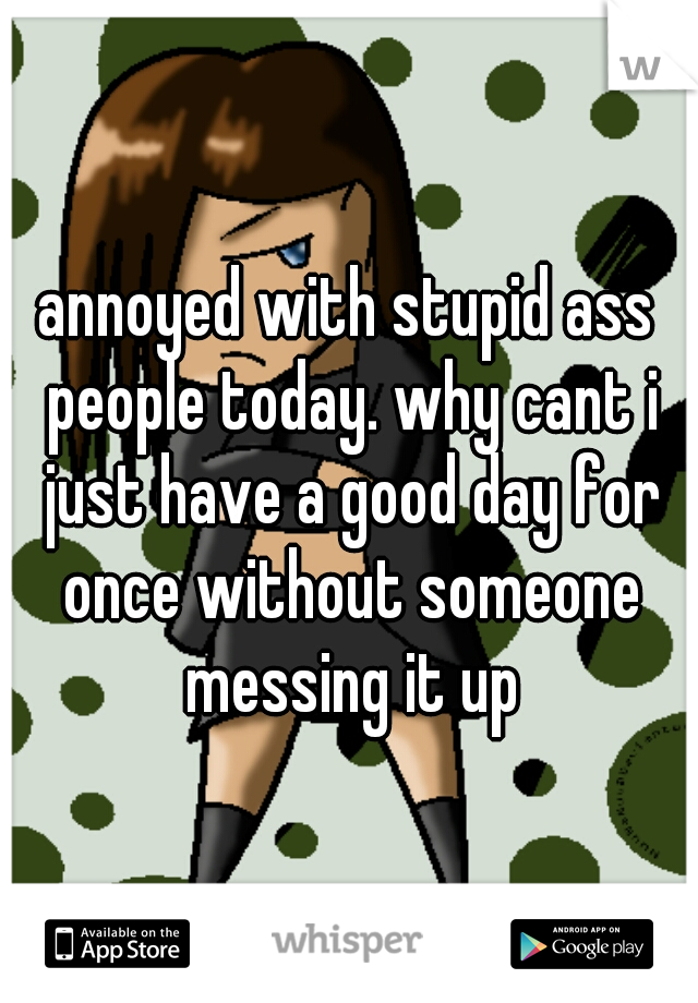 annoyed with stupid ass people today. why cant i just have a good day for once without someone messing it up