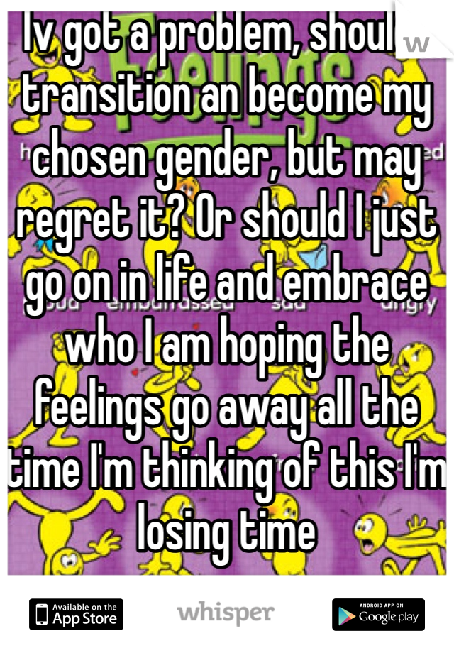 Iv got a problem, should I transition an become my chosen gender, but may regret it? Or should I just go on in life and embrace who I am hoping the feelings go away all the time I'm thinking of this I'm losing time 