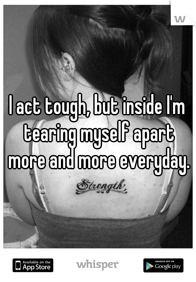 I act tough, but inside I'm tearing myself apart more and more everyday.
