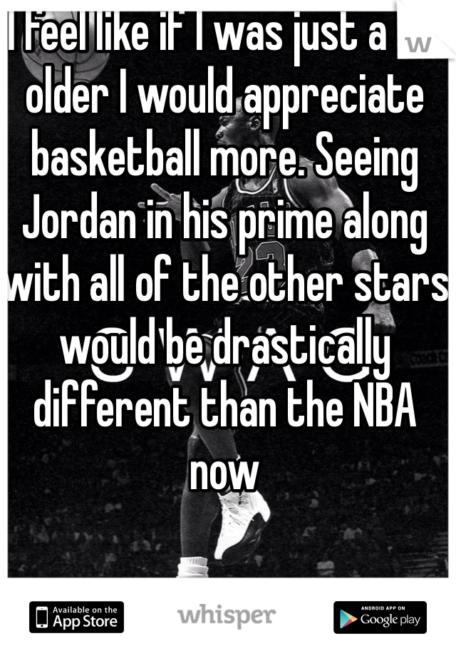I feel like if I was just a bit older I would appreciate basketball more. Seeing Jordan in his prime along with all of the other stars would be drastically different than the NBA now