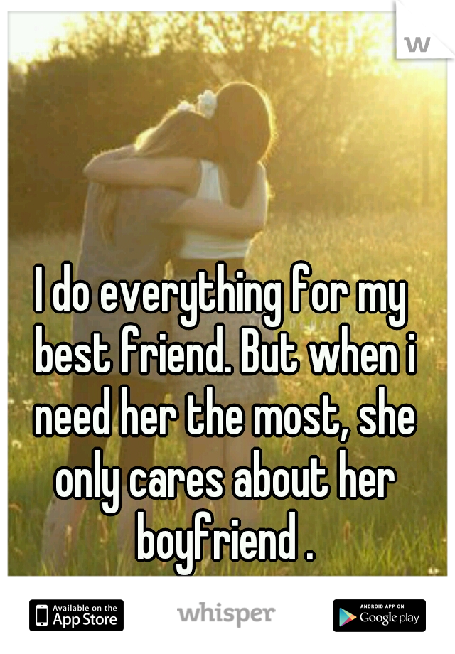 I do everything for my best friend. But when i need her the most, she only cares about her boyfriend .