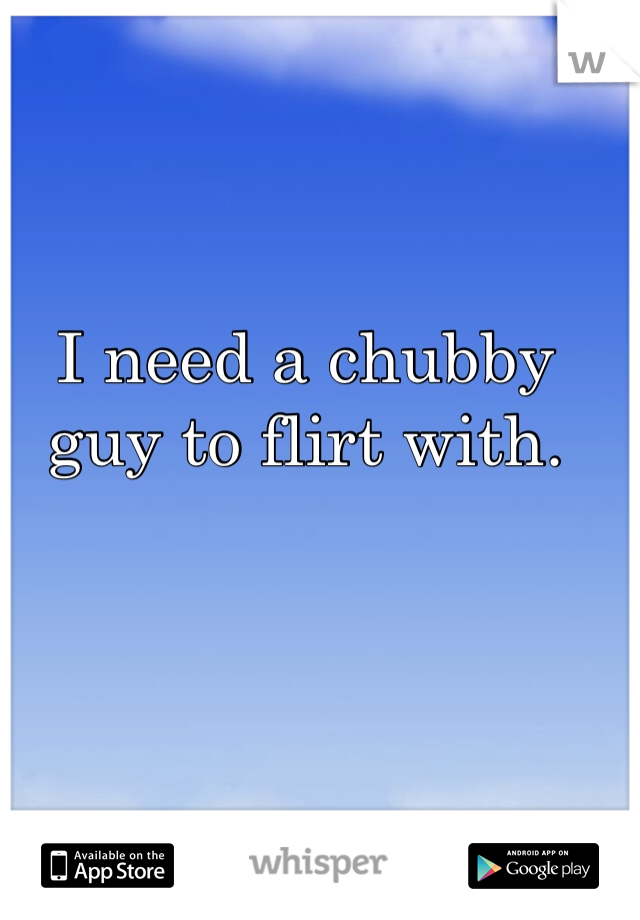 I need a chubby guy to flirt with.