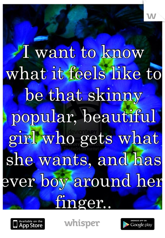 I want to know what it feels like to be that skinny popular, beautiful girl who gets what she wants, and has ever boy around her finger..