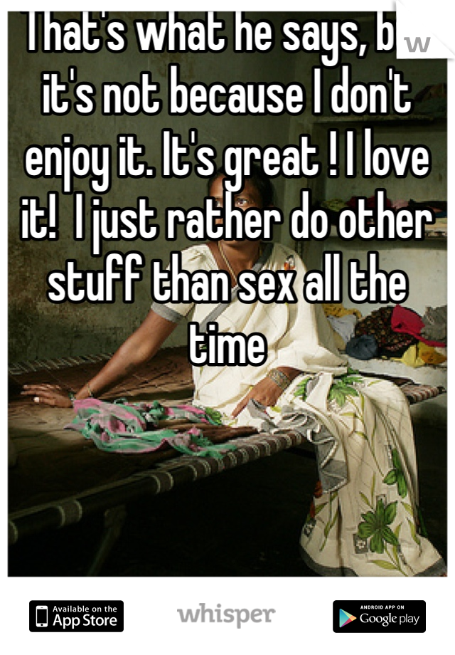 That's what he says, but it's not because I don't enjoy it. It's great ! I love it!  I just rather do other stuff than sex all the time