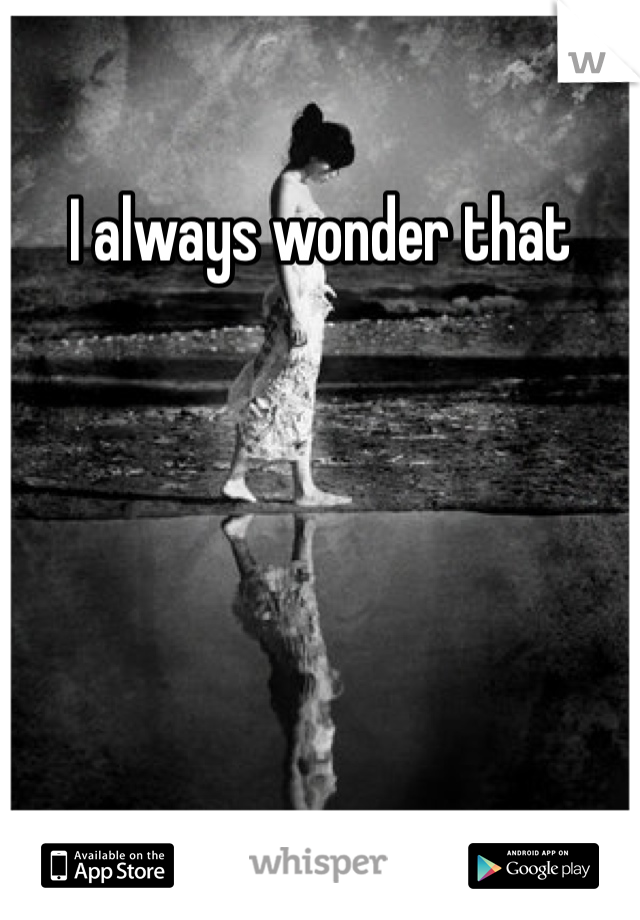 I always wonder that