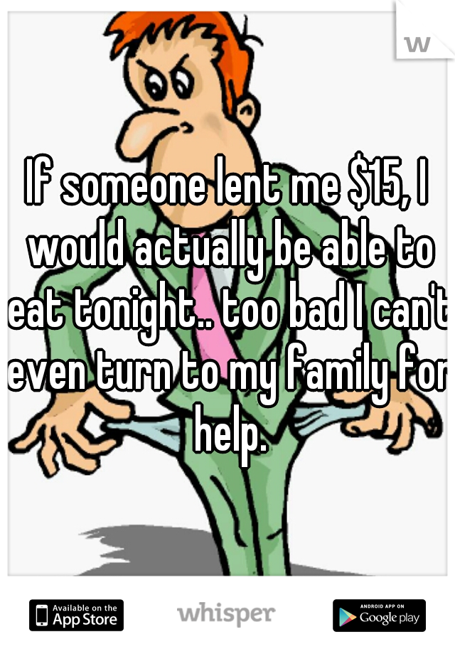If someone lent me $15, I would actually be able to eat tonight.. too bad I can't even turn to my family for help.