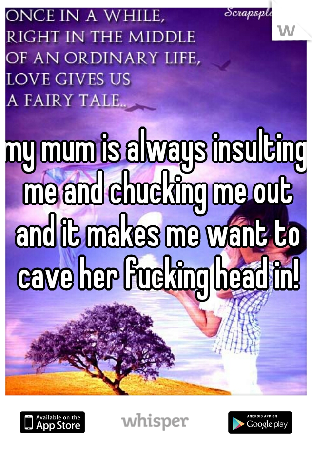 my mum is always insulting me and chucking me out and it makes me want to cave her fucking head in!