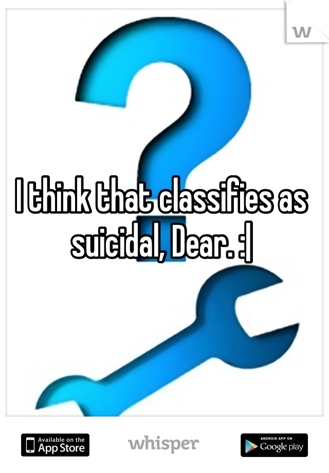 I think that classifies as suicidal, Dear. :|
