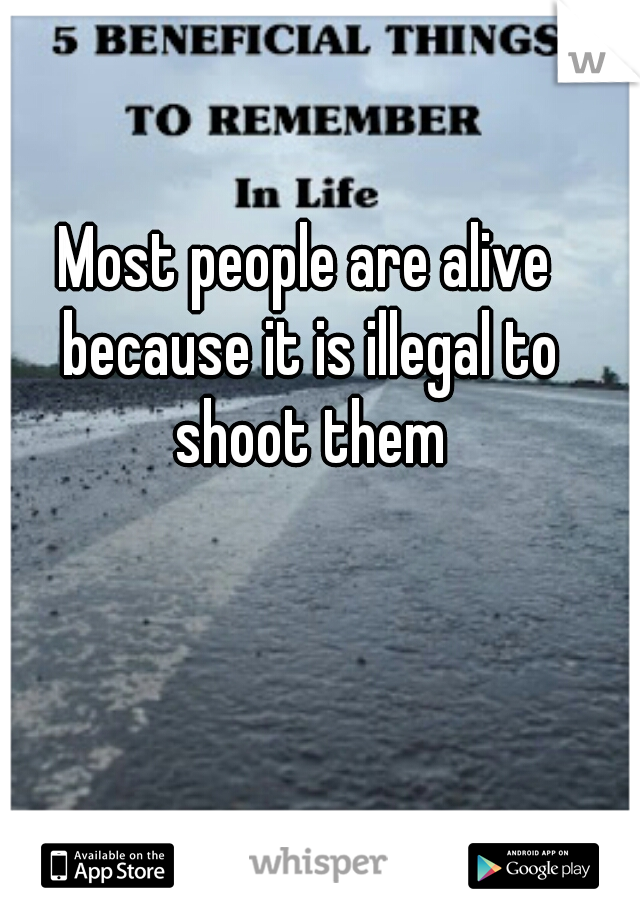 Most people are alive because it is illegal to shoot them