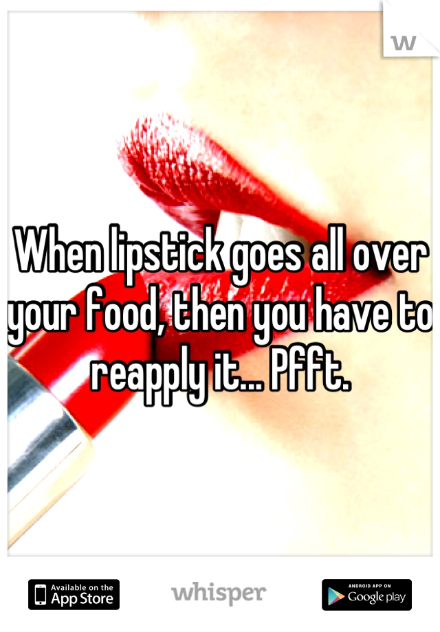 When lipstick goes all over your food, then you have to reapply it... Pfft.