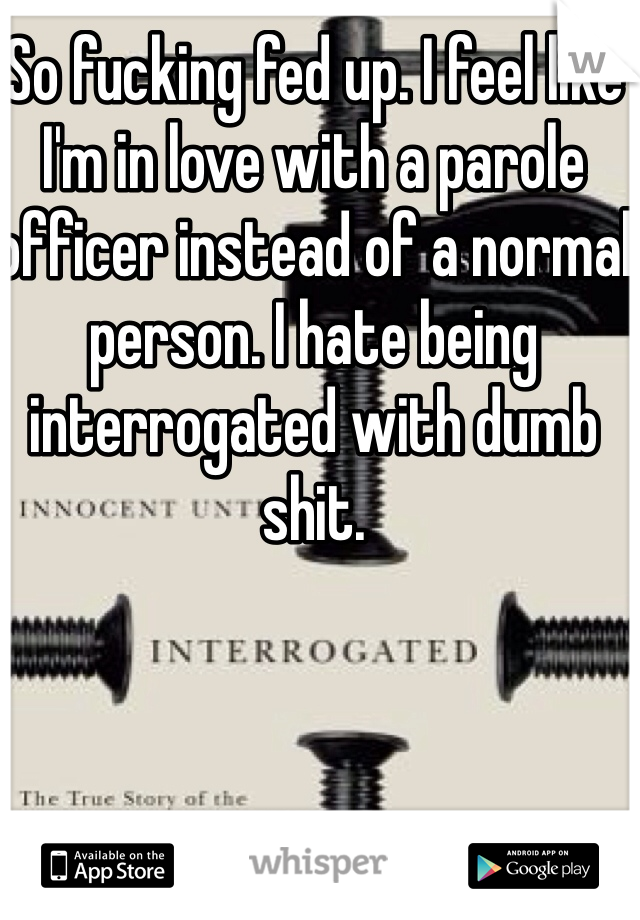 So fucking fed up. I feel like I'm in love with a parole officer instead of a normal person. I hate being interrogated with dumb shit. 