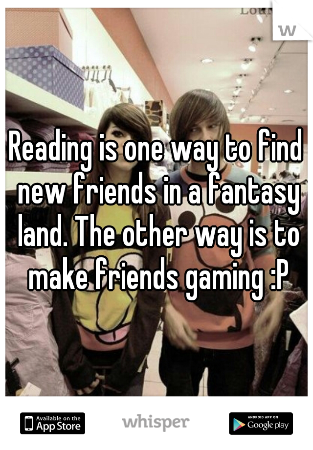 Reading is one way to find new friends in a fantasy land. The other way is to make friends gaming :P