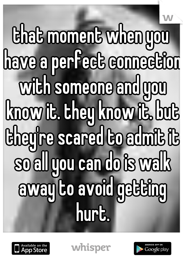 that moment when you have a perfect connection with someone and you know it. they know it. but they're scared to admit it so all you can do is walk away to avoid getting hurt.