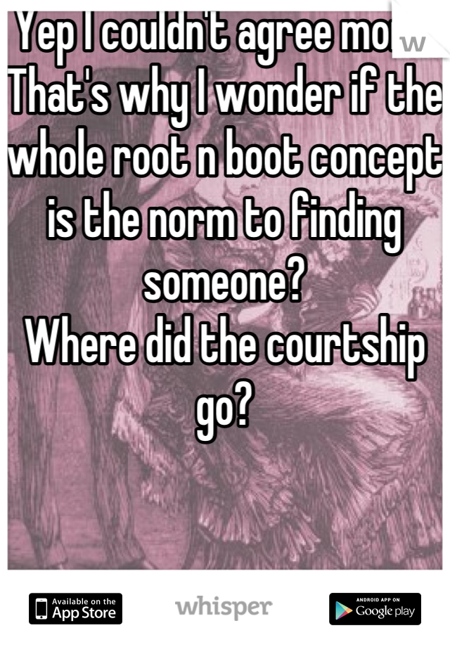 Yep I couldn't agree more. That's why I wonder if the whole root n boot concept is the norm to finding someone?
Where did the courtship go?