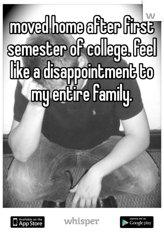 moved home after first semester of college. feel like a disappointment to my entire family. 