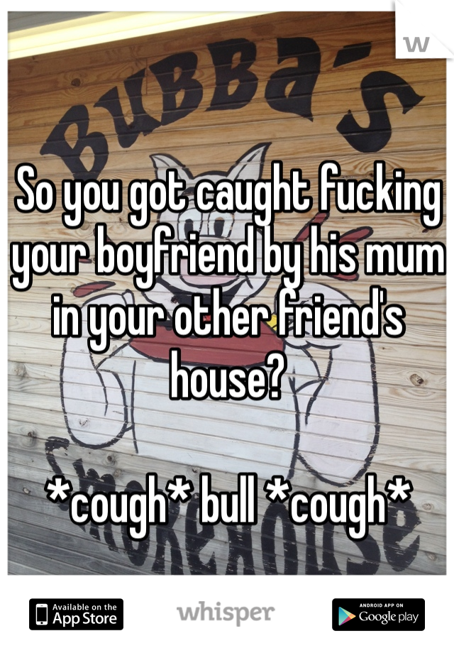 So you got caught fucking your boyfriend by his mum in your other friend's house?

*cough* bull *cough*