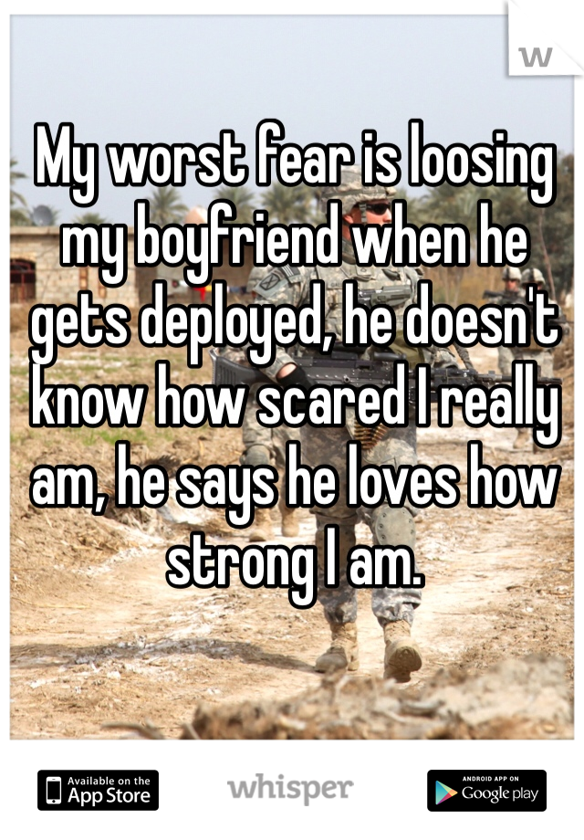 My worst fear is loosing my boyfriend when he gets deployed, he doesn't know how scared I really am, he says he loves how strong I am.