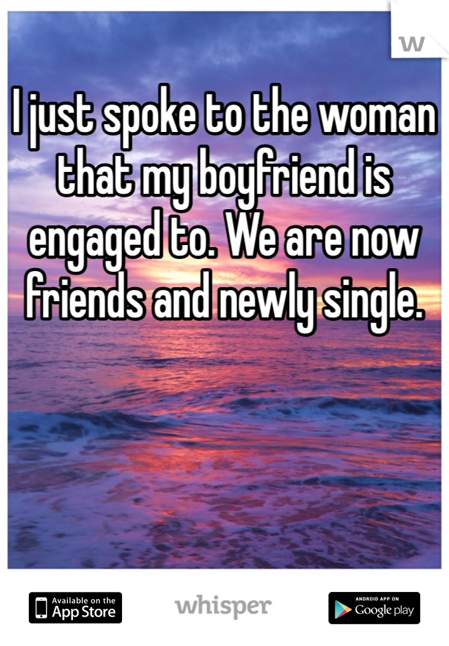 I just spoke to the woman that my boyfriend is engaged to. We are now friends and newly single. 