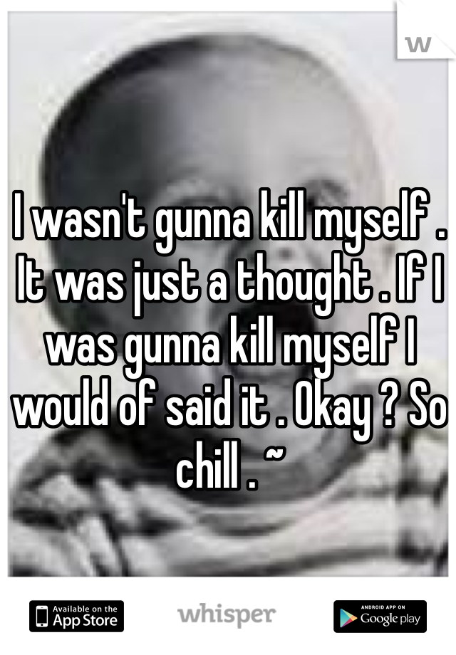 I wasn't gunna kill myself . It was just a thought . If I was gunna kill myself I would of said it . Okay ? So chill . ~ 