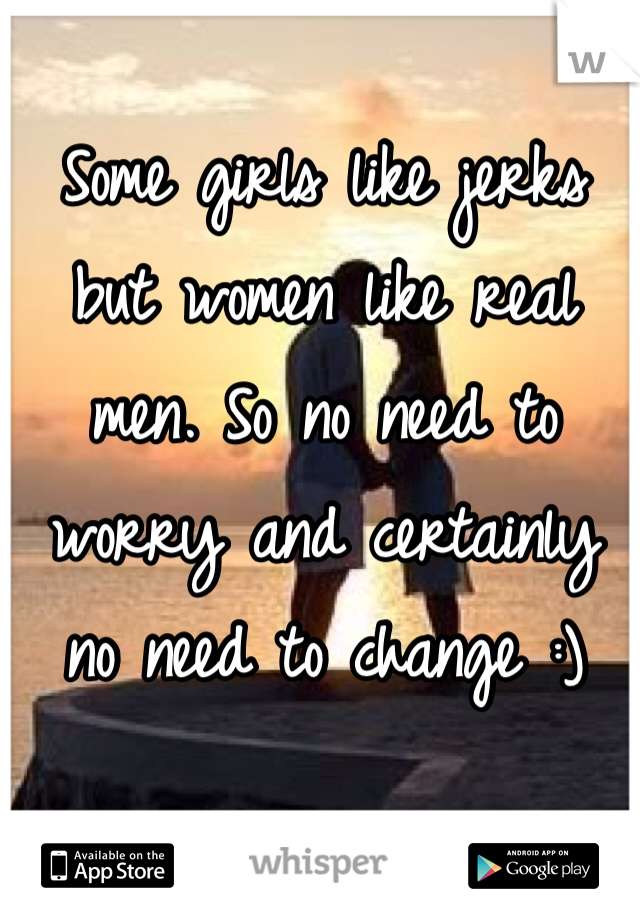Some girls like jerks but women like real men. So no need to worry and certainly no need to change :) 