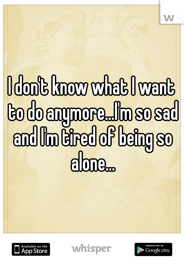 I don't know what I want to do anymore...I'm so sad and I'm tired of being so alone...