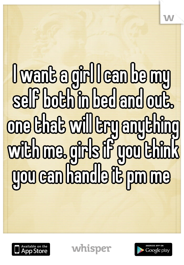 I want a girl I can be my self both in bed and out. one that will try anything with me. girls if you think you can handle it pm me 