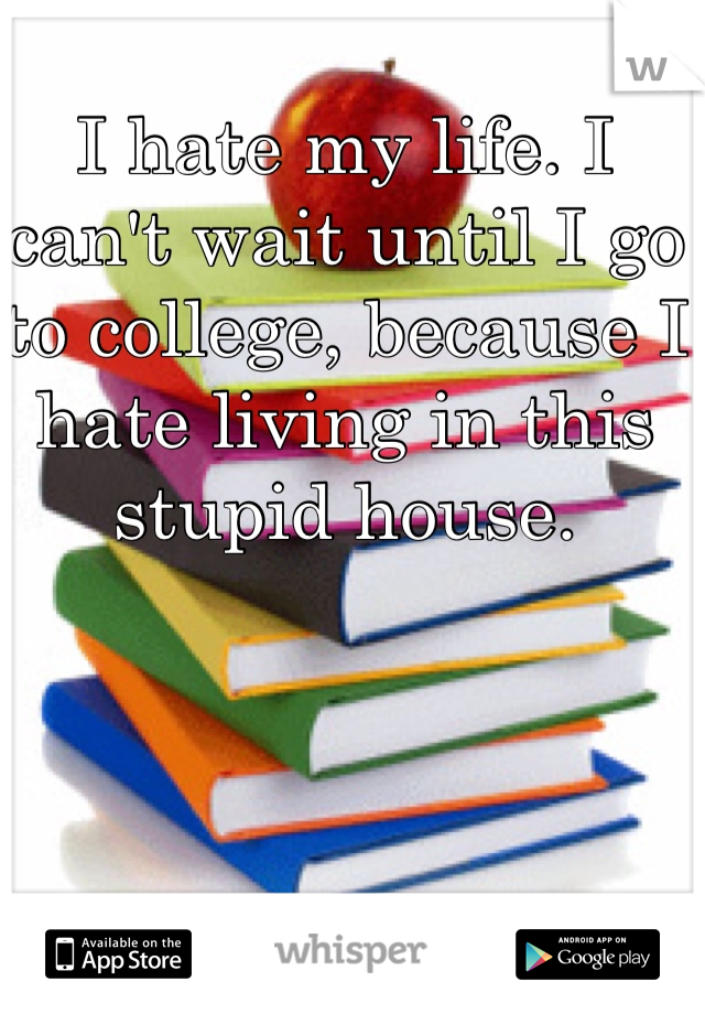 I hate my life. I can't wait until I go to college, because I hate living in this stupid house.