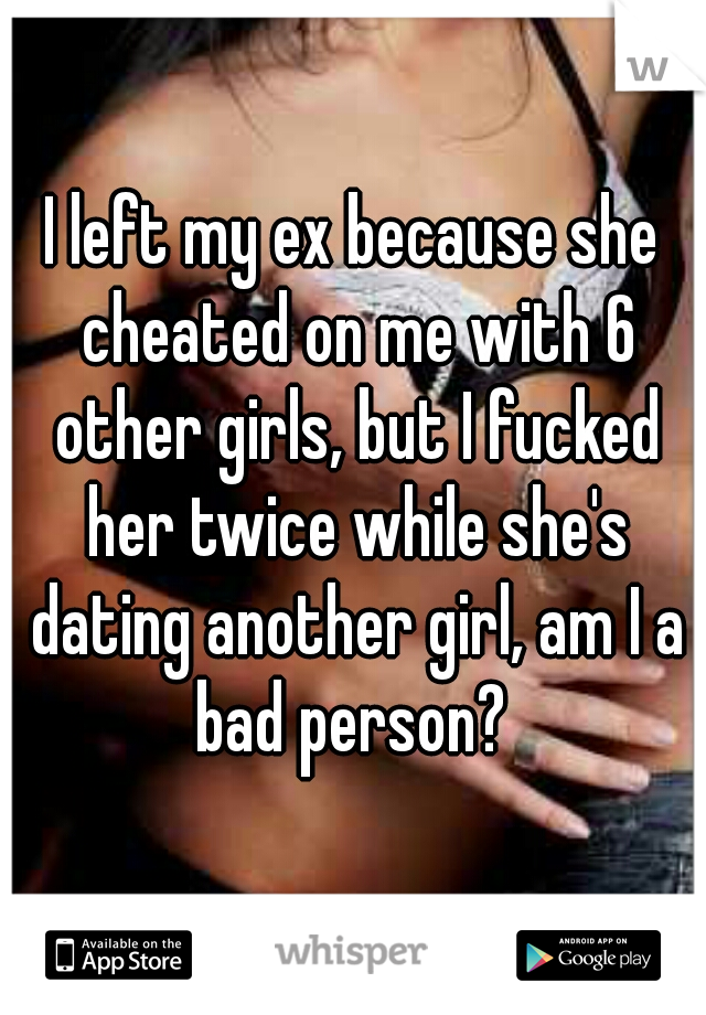 I left my ex because she cheated on me with 6 other girls, but I fucked her twice while she's dating another girl, am I a bad person? 