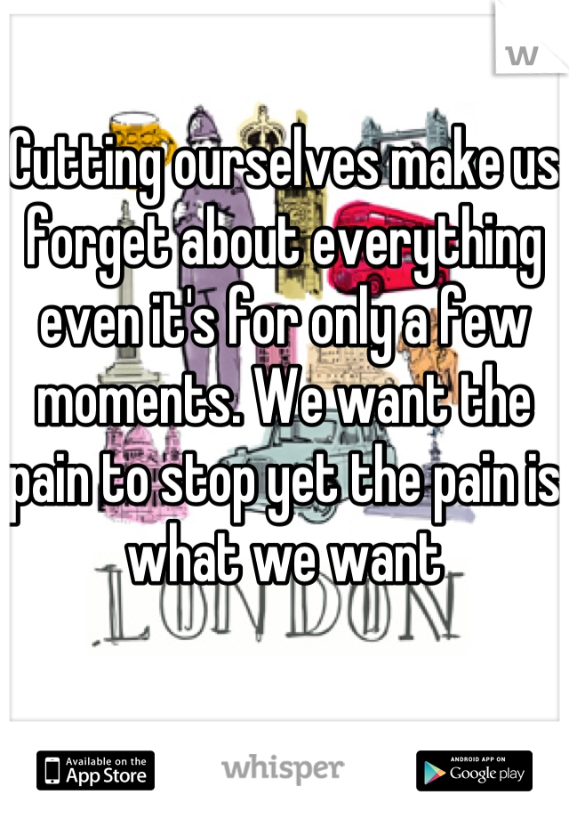 Cutting ourselves make us forget about everything even it's for only a few moments. We want the pain to stop yet the pain is what we want