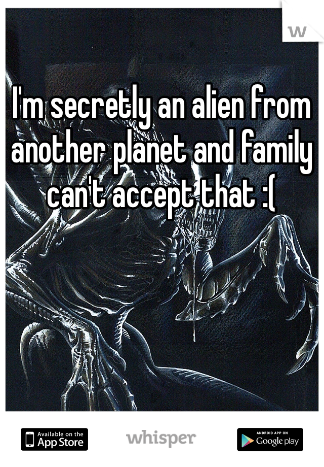 I'm secretly an alien from another planet and family can't accept that :(