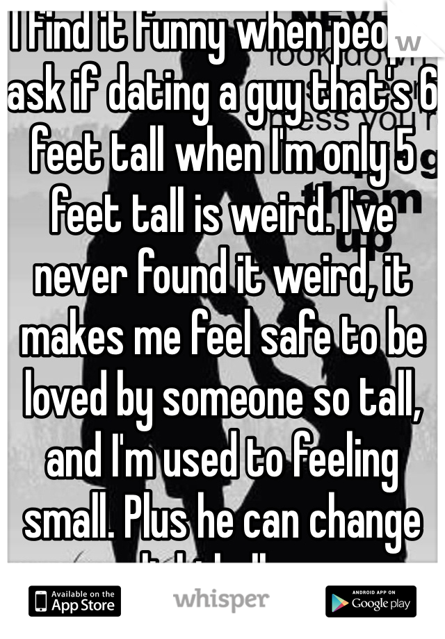 I find it funny when people ask if dating a guy that's 6 feet tall when I'm only 5 feet tall is weird. I've never found it weird, it makes me feel safe to be loved by someone so tall, and I'm used to feeling small. Plus he can change lightbulbs. 