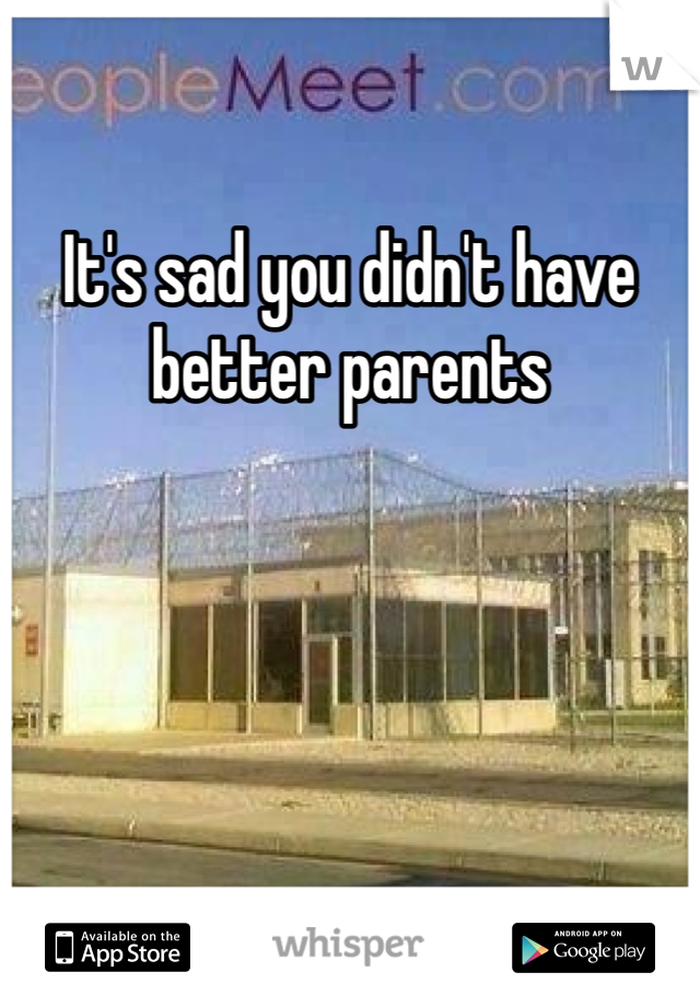 It's sad you didn't have better parents