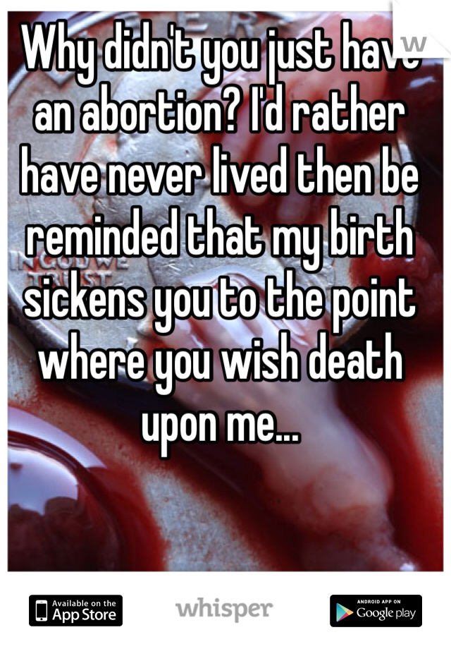 Why didn't you just have an abortion? I'd rather have never lived then be reminded that my birth sickens you to the point where you wish death upon me...