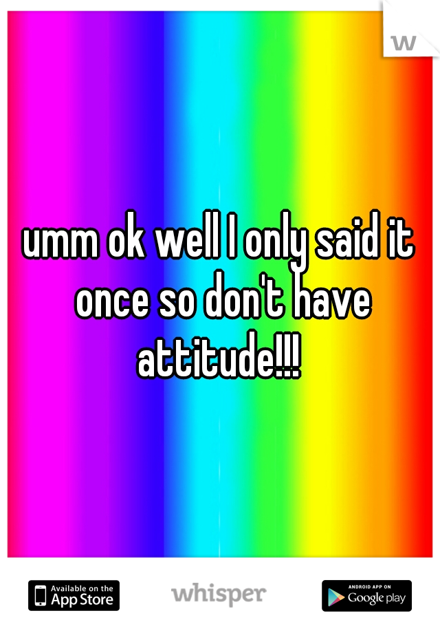 umm ok well I only said it once so don't have attitude!!! 