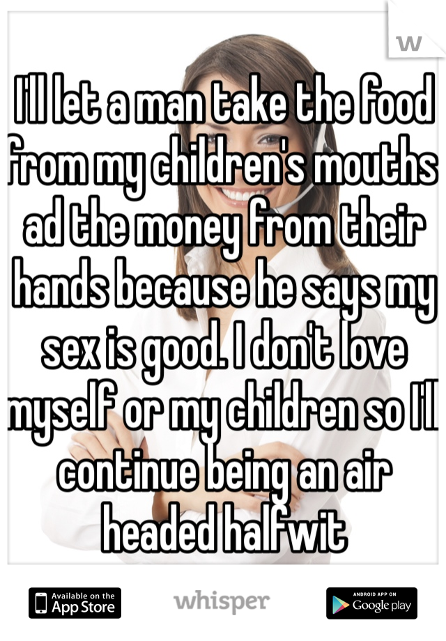 I'll let a man take the food from my children's mouths ad the money from their hands because he says my sex is good. I don't love myself or my children so I'll continue being an air headed halfwit 
