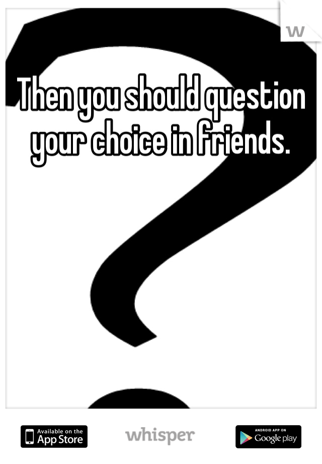 Then you should question your choice in friends.