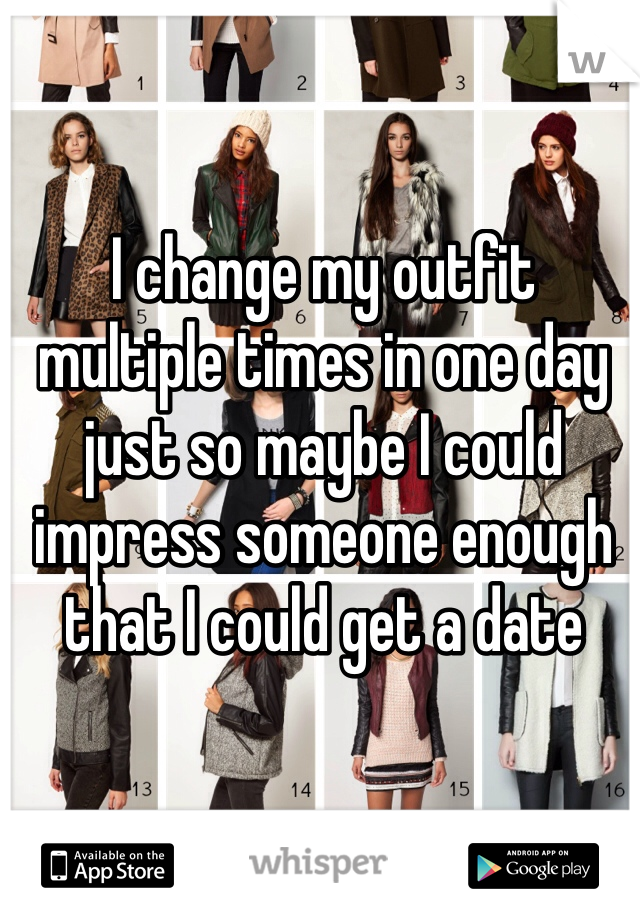 I change my outfit multiple times in one day 
just so maybe I could impress someone enough that I could get a date